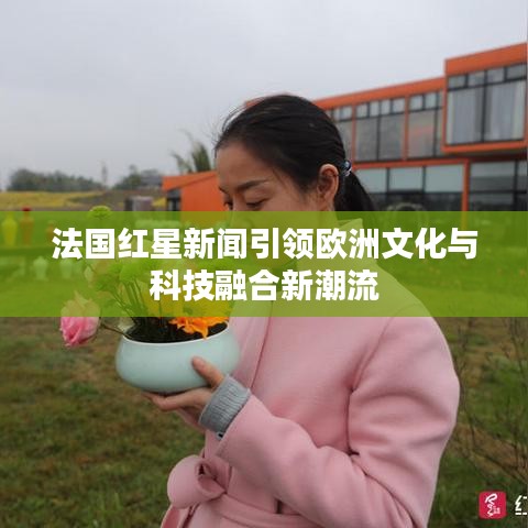 法國紅星新聞引領(lǐng)歐洲文化與科技融合新潮流