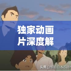 獨家動畫片深度解析，背后的意義與價值探索