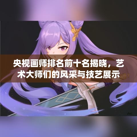 央視畫(huà)師排名前十名揭曉，藝術(shù)大師們的風(fēng)采與技藝展示
