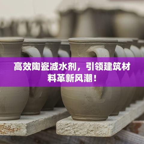 高效陶瓷減水劑，引領(lǐng)建筑材料革新風(fēng)潮！