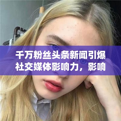 千萬粉絲頭條新聞引爆社交媒體影響力，影響力再掀熱潮！