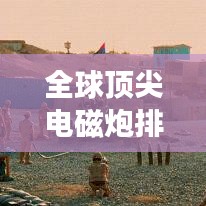 全球頂尖電磁炮排行榜，威力無窮，誰與爭鋒？